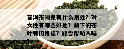 普洱茶喝完有什么用处？对女性有哪些好处？剩下的茶叶有何用途？能否帮助入睡？