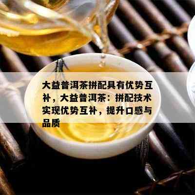 大益普洱茶拼配具有优势互补，大益普洱茶：拼配技术实现优势互补，提升口感与品质