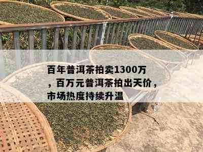 百年普洱茶拍卖1300万，百万元普洱茶拍出天价，市场热度持续升温