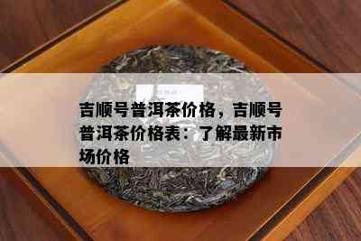 吉顺号普洱茶价格，吉顺号普洱茶价格表：了解最新市场价格