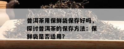 普洱茶用保鲜袋保存好吗，探讨普洱茶的保存方法：保鲜袋是否适用？