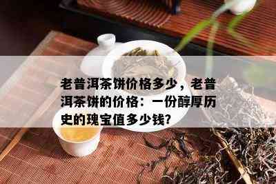 老普洱茶饼价格多少，老普洱茶饼的价格：一份醇厚历史的瑰宝值多少钱？