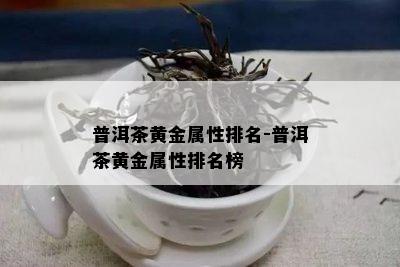 普洱茶黄金属性排名-普洱茶黄金属性排名榜