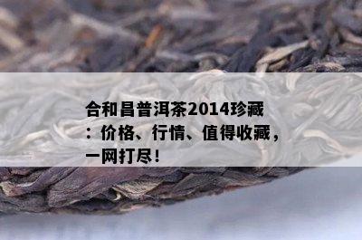 合和昌普洱茶2014珍藏：价格、行情、值得收藏，一网打尽！