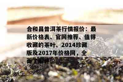 合和昌普洱茶行情报价：最新价格表、官网推荐、值得收藏的茶叶、2014珍藏版及2017年价格网，全面了解评价