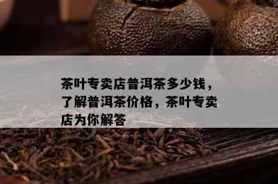 茶叶专卖店普洱茶多少钱，了解普洱茶价格，茶叶专卖店为你解答