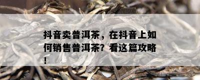 抖音卖普洱茶，在抖音上如何销售普洱茶？看这篇攻略！