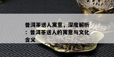 普洱茶送人寓意，深度解析：普洱茶送人的寓意与文化含义