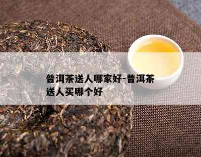 普洱茶送人哪家好-普洱茶送人买哪个好