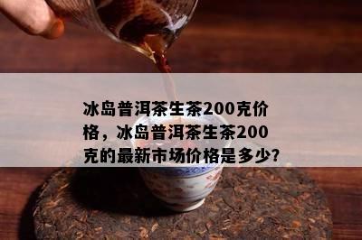 冰岛普洱茶生茶200克价格，冰岛普洱茶生茶200克的最新市场价格是多少？