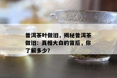 普洱茶叶做旧，揭秘普洱茶做旧：真相大白的背后，你熟悉多少？