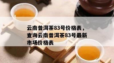 云南普洱茶83号价格表，查询云南普洱茶83号最新市场价格表