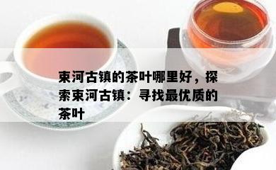 束河古镇的茶叶哪里好，探索束河古镇：寻找更优质的茶叶