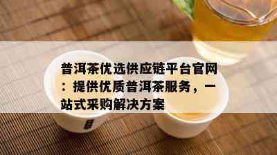 普洱茶优选供应链平台官网：提供优质普洱茶服务，一站式采购解决方案