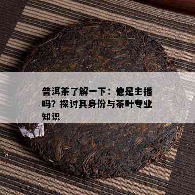 普洱茶熟悉一下：他是主播吗？探讨其身份与茶叶专业知识