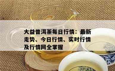 大益普洱茶每日行情：最新走势、今日行情、实时行情及行情网全掌握