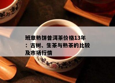 班章熟饼普洱茶价格13年：古树、生茶与熟茶的比较及市场行情