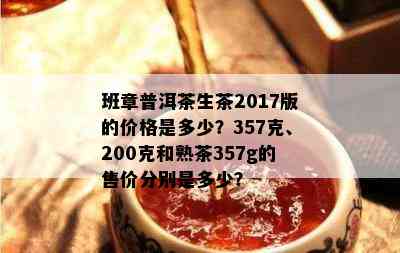 班章普洱茶生茶2017版的价格是多少？357克、200克和熟茶357g的售价分别是多少？