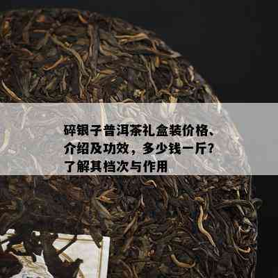 碎银子普洱茶礼盒装价格、介绍及功效，多少钱一斤？了解其档次与作用