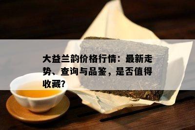 大益兰韵价格行情：最新走势、查询与品鉴，是否值得收藏？