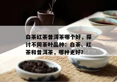 白茶红茶普洱茶哪个好，探讨不同茶叶品种：白茶、红茶和普洱茶，哪种更好？