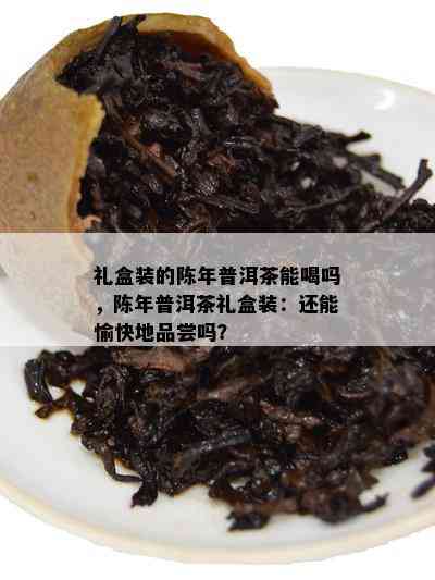 礼盒装的陈年普洱茶能喝吗，陈年普洱茶礼盒装：还能愉快地品尝吗？