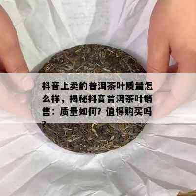 抖音上卖的普洱茶叶质量怎么样，揭秘抖音普洱茶叶销售：质量如何？值得购买吗？