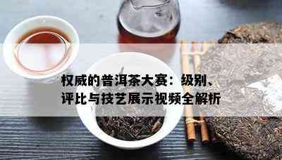 权威的普洱茶大赛：级别、评比与技艺展示视频全解析