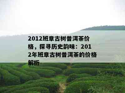 2012班章古树普洱茶价格，探寻历史韵味：2012年班章古树普洱茶的价格解析