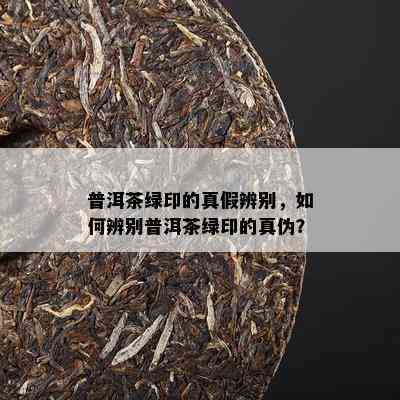 普洱茶绿印的真假辨别，怎样辨别普洱茶绿印的真伪？