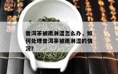 普洱茶被雨淋湿怎么办，怎样解决普洱茶被雨淋湿的情况？