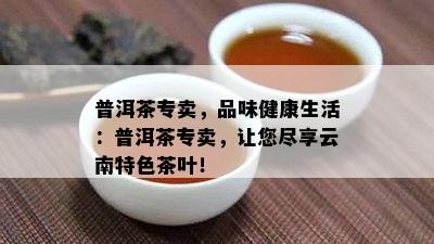 普洱茶专卖，品味健康生活：普洱茶专卖，让您尽享云南特色茶叶！