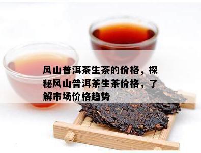 风山普洱茶生茶的价格，探秘风山普洱茶生茶价格，熟悉市场价格趋势