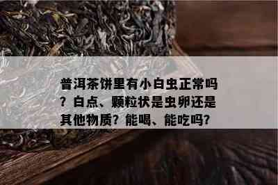 普洱茶饼里有小白虫正常吗？白点、颗粒状是虫卵还是其他物质？能喝、能吃吗？