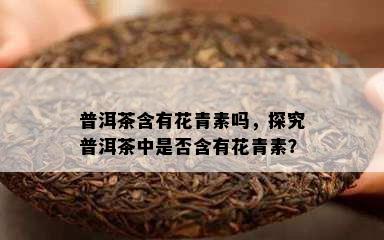 普洱茶含有花青素吗，探究普洱茶中是不是含有花青素？