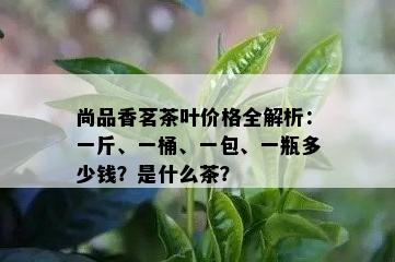 尚品香茗茶叶价格全解析：一斤、一桶、一包、一瓶多少钱？是什么茶？