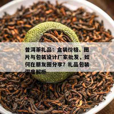 普洱茶礼品：盒装价格、图片与包装设计厂家批发，如何在朋友圈分享？礼品包装深度解析