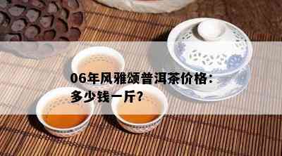 06年风雅颂普洱茶价格：多少钱一斤？