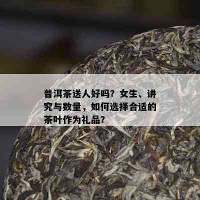 普洱茶送人好吗？女生、讲究与数量，怎样选择合适的茶叶作为礼品？