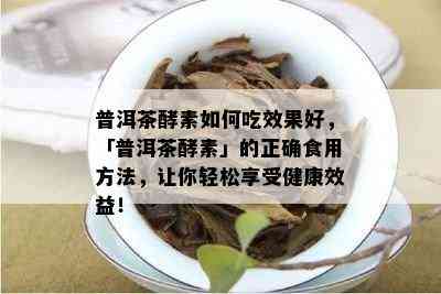 普洱茶酵素如何吃效果好，「普洱茶酵素」的正确食用方法，让你轻松享受健康效益！