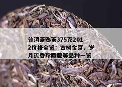 普洱茶熟茶375克2012价格全览：古树金芽、岁月流香珍藏版等品种一览