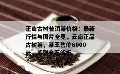 正山古树普洱茶价格：最新行情与图片全览，云南正品古树茶，茶王售价6000元，系列全面解析