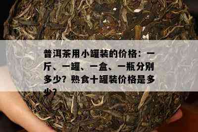 普洱茶用小罐装的价格：一斤、一罐、一盒、一瓶分别多少？熟食十罐装价格是多少？