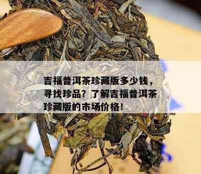 吉福普洱茶珍藏版多少钱，寻找珍品？熟悉吉福普洱茶珍藏版的市场价格！