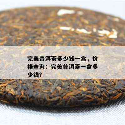 完美普洱茶多少钱一盒，价格查询：完美普洱茶一盒多少钱？