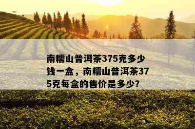 南糯山普洱茶375克多少钱一盒，南糯山普洱茶375克每盒的售价是多少？