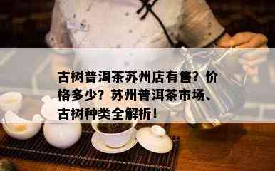 古树普洱茶苏州店有售？价格多少？苏州普洱茶市场、古树种类全解析！