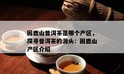 困鹿山普洱茶是哪个产区，探寻普洱茶的源头：困鹿山产区介绍