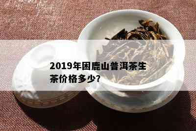 2019年困鹿山普洱茶生茶价格多少？