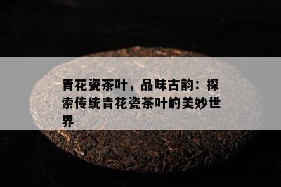 青花瓷茶叶，品味古韵：探索传统青花瓷茶叶的美妙世界